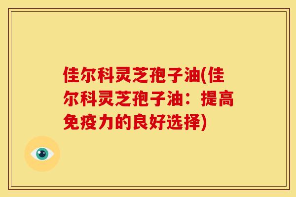 佳尔科灵芝孢子油(佳尔科灵芝孢子油：提高免疫力的良好选择)