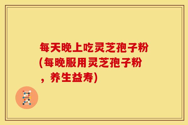 每天晚上吃灵芝孢子粉(每晚服用灵芝孢子粉,养生益寿)