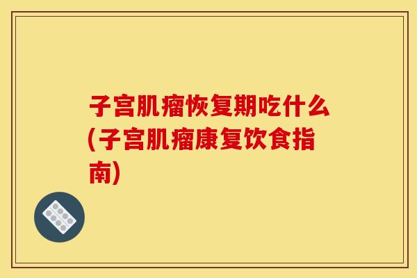 子宫肌瘤恢复期吃什么(子宫肌瘤康复饮食指南)