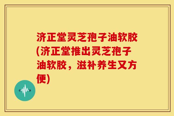 济正堂灵芝孢子油软胶(济正堂推出灵芝孢子油软胶,滋补养生又方便)
