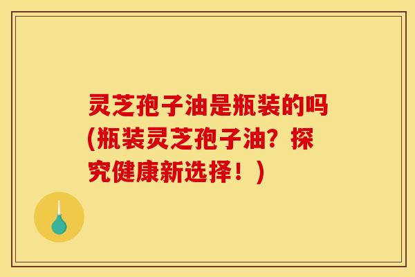 灵芝孢子油是瓶装的吗(瓶装灵芝孢子油?探究健康新选择!)