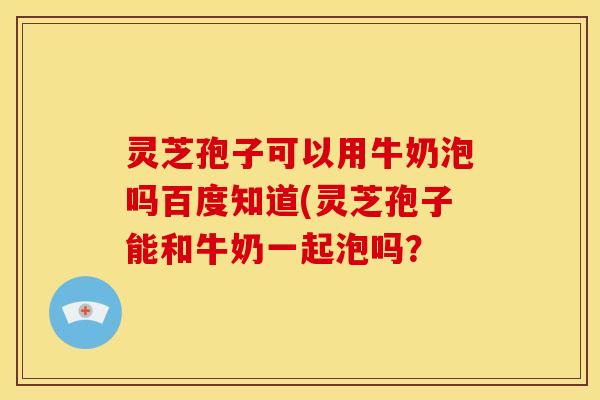 灵芝孢子可以用牛奶泡吗百度知道(灵芝孢子能和牛奶一起泡吗?