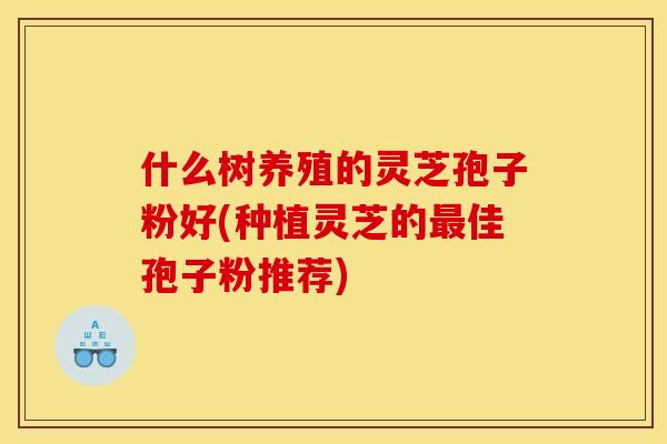 什么树养殖的灵芝孢子粉好(种植灵芝的最佳孢子粉推荐)
