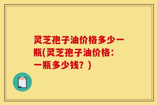 灵芝孢子油价格多少一瓶(灵芝孢子油价格：一瓶多少钱？)
