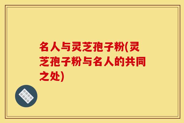 名人与灵芝孢子粉(灵芝孢子粉与名人的共同之处)