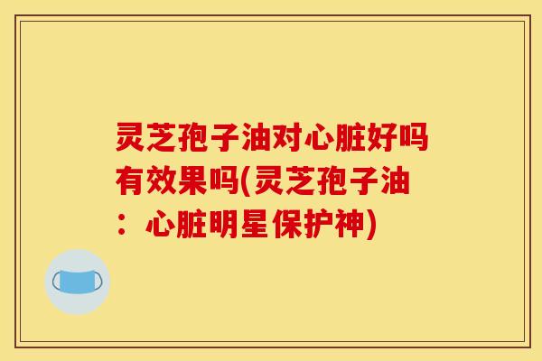 灵芝孢子油对心脏好吗有效果吗(灵芝孢子油:心脏明星保护神)