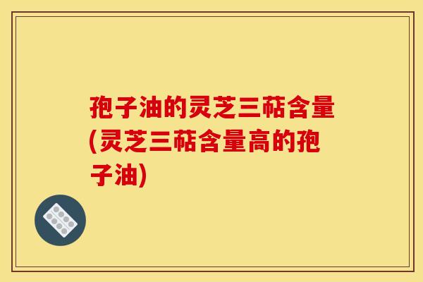 孢子油的灵芝三萜含量(灵芝三萜含量高的孢子油)