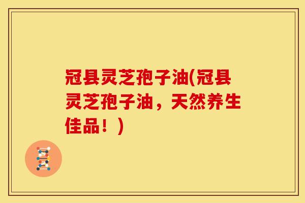 冠县灵芝孢子油(冠县灵芝孢子油,天然养生佳品!)