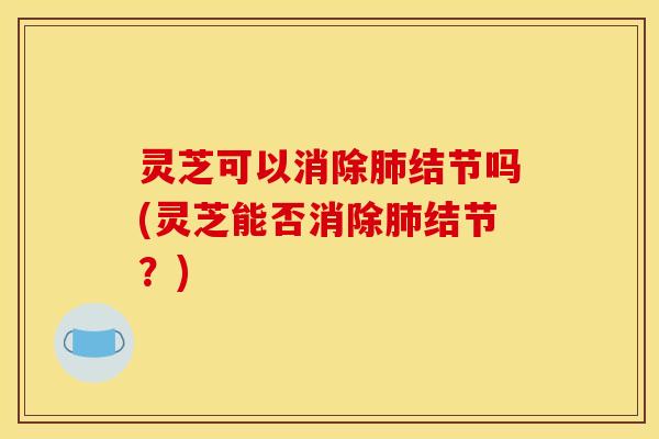 灵芝可以消除肺结节吗(灵芝能否消除肺结节?)