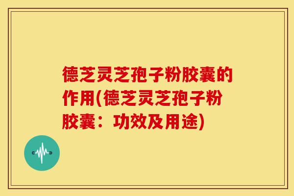 德芝灵芝孢子粉胶囊的作用(德芝灵芝孢子粉胶囊：功效及用途)