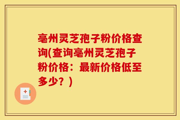 亳州灵芝孢子粉价格查询(查询亳州灵芝孢子粉价格：最新价格低至多少？)