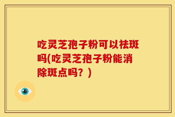 吃灵芝孢子粉可以祛斑吗(吃灵芝孢子粉能消除斑点吗？)