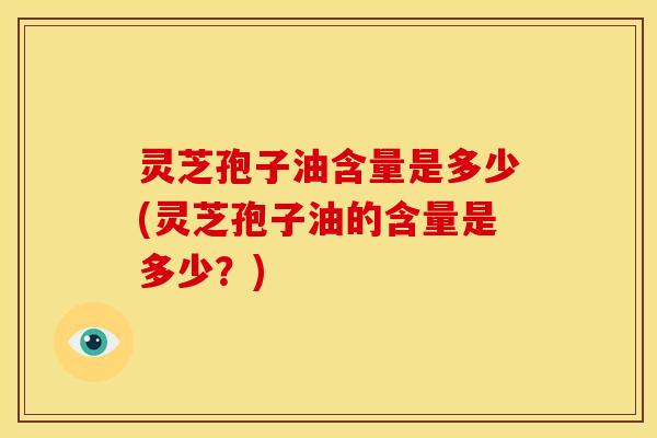 灵芝孢子油含量是多少(灵芝孢子油的含量是多少?)