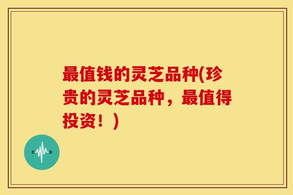 最值钱的灵芝品种(珍贵的灵芝品种,最值得投资!)