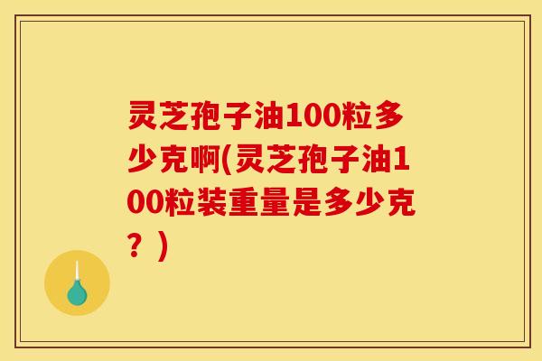 灵芝孢子油100粒多少克啊(灵芝孢子油100粒装重量是多少克?)