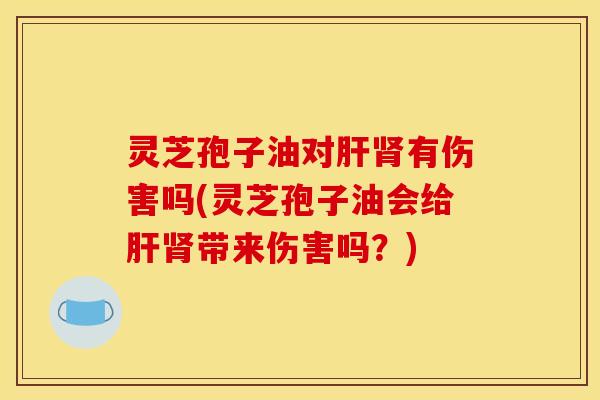 灵芝孢子油对肝肾有伤害吗(灵芝孢子油会给肝肾带来伤害吗?)