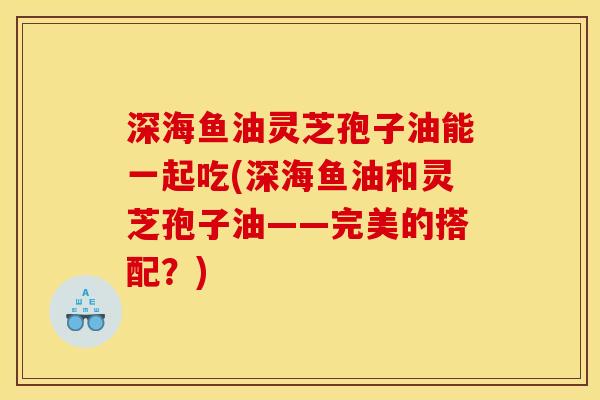 深海鱼油灵芝孢子油能一起吃(深海鱼油和灵芝孢子油——完美的搭配？)