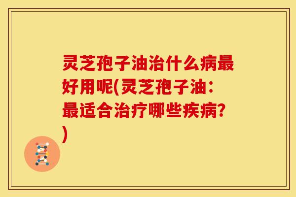 灵芝孢子油治什么病最好用呢(灵芝孢子油：最适合治疗哪些疾病？)