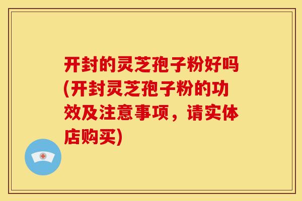 开封的灵芝孢子粉好吗(开封灵芝孢子粉的功效及注意事项,请实体店购买)