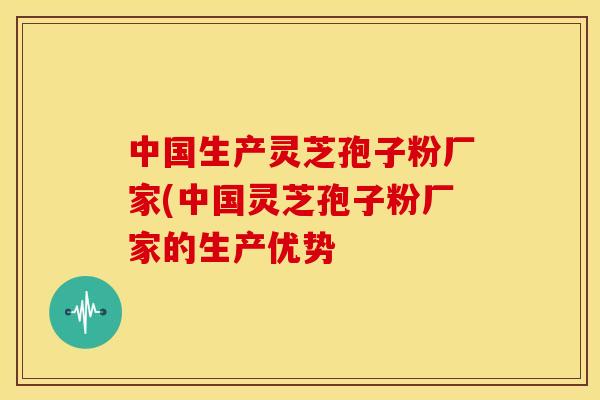 中国生产灵芝孢子粉厂家(中国灵芝孢子粉厂家的生产优势
