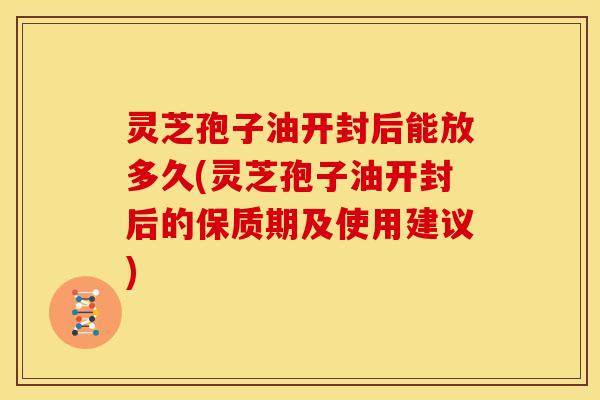 灵芝孢子油开封后能放多久(灵芝孢子油开封后的保质期及使用建议)