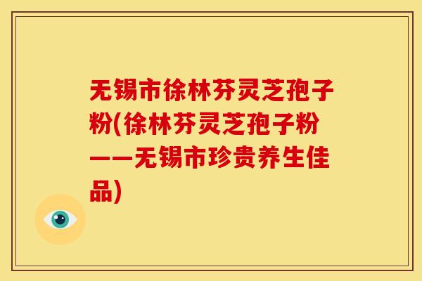 无锡市徐林芬灵芝孢子粉(徐林芬灵芝孢子粉——无锡市珍贵养生佳品)