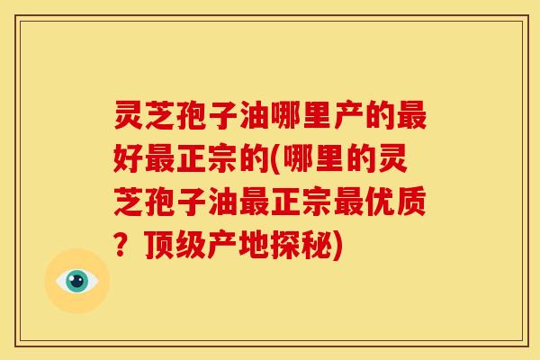 灵芝孢子油哪里产的最好最正宗的(哪里的灵芝孢子油最正宗最优质?顶级产地探秘)