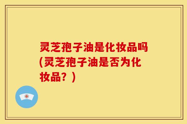 灵芝孢子油是化妆品吗(灵芝孢子油是否为化妆品？)