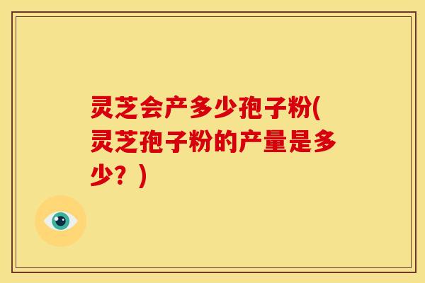 灵芝会产多少孢子粉(灵芝孢子粉的产量是多少?)
