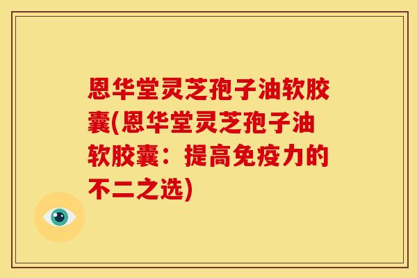 恩华堂灵芝孢子油软胶囊(恩华堂灵芝孢子油软胶囊:提高免疫力的不二之选)