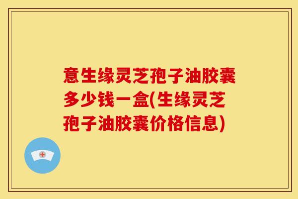 意生缘灵芝孢子油胶囊多少钱一盒(生缘灵芝孢子油胶囊价格信息)