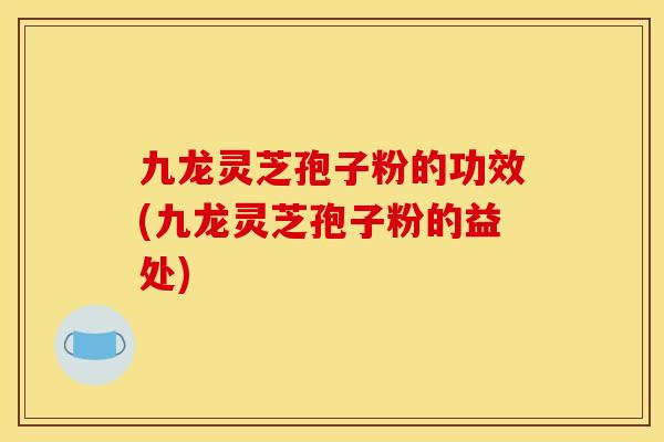 九龙灵芝孢子粉的功效(九龙灵芝孢子粉的益处)