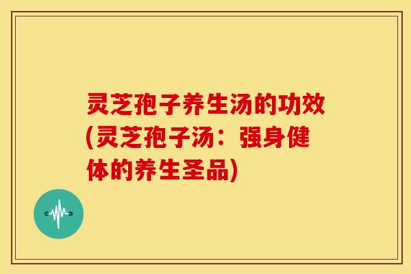 灵芝孢子养生汤的功效(灵芝孢子汤:强身健体的养生圣品)