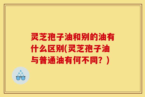灵芝孢子油和别的油有什么区别(灵芝孢子油与普通油有何不同？)