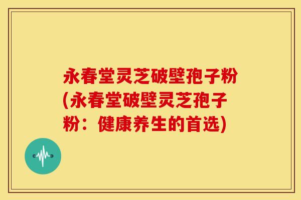 永春堂灵芝破壁孢子粉(永春堂破壁灵芝孢子粉:健康养生的首选)