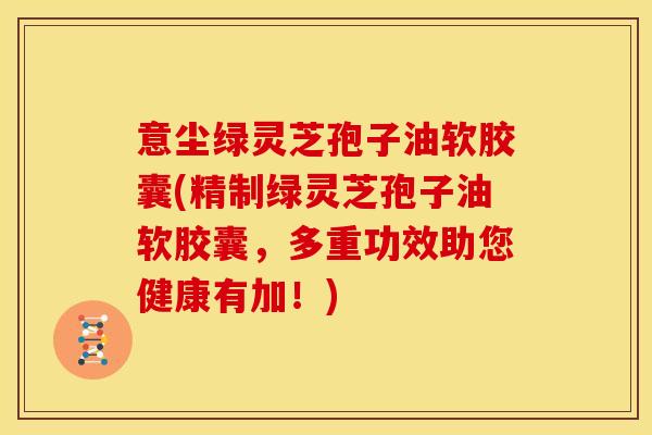 意尘绿灵芝孢子油软胶囊(精制绿灵芝孢子油软胶囊,多重功效助您健康有加!)