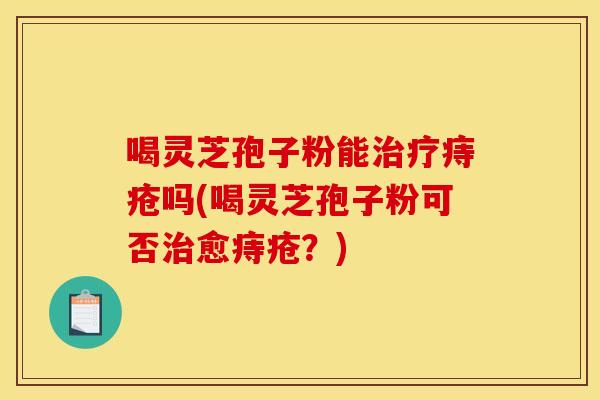 喝灵芝孢子粉能治疗痔疮吗(喝灵芝孢子粉可否治愈痔疮？)