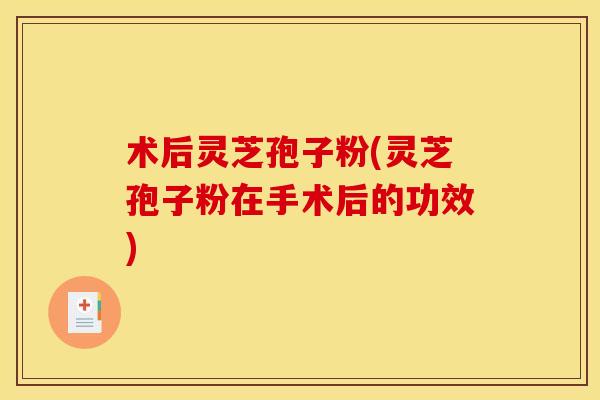 术后灵芝孢子粉(灵芝孢子粉在手术后的功效)