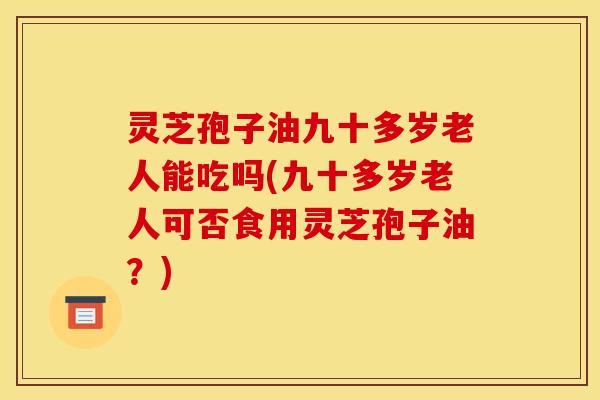灵芝孢子油九十多岁老人能吃吗(九十多岁老人可否食用灵芝孢子油?)