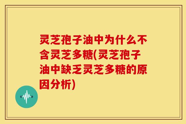 灵芝孢子油中为什么不含灵芝多糖(灵芝孢子油中缺乏灵芝多糖的原因分析)