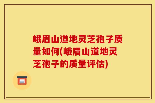 峨眉山道地灵芝孢子质量如何(峨眉山道地灵芝孢子的质量评估)