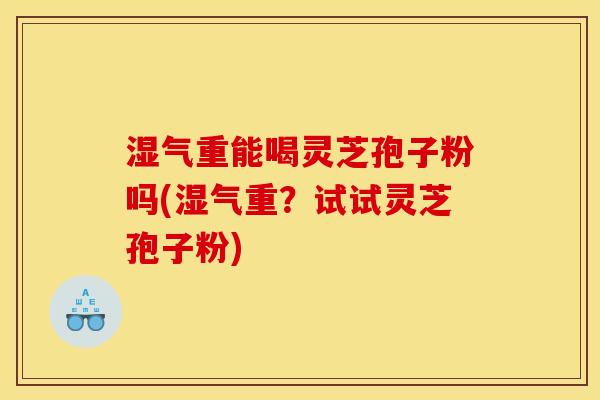 湿气重能喝灵芝孢子粉吗(湿气重?试试灵芝孢子粉)
