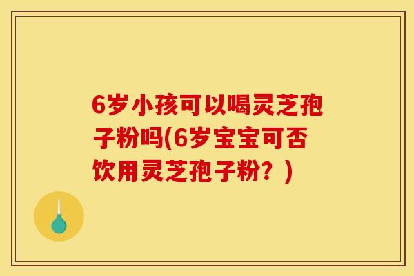 6岁小孩可以喝灵芝孢子粉吗(6岁宝宝可否饮用灵芝孢子粉?)