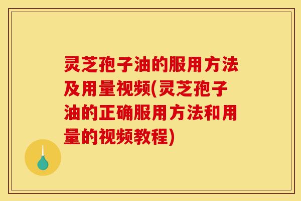 灵芝孢子油的服用方法及用量视频(灵芝孢子油的正确服用方法和用量的视频教程)