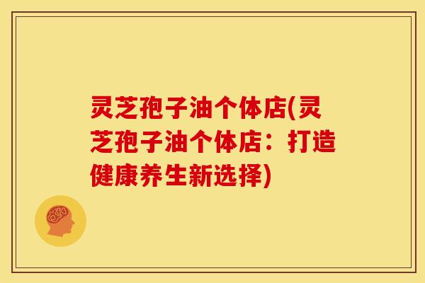 灵芝孢子油个体店(灵芝孢子油个体店:打造健康养生新选择)
