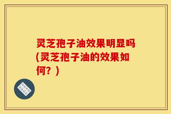 灵芝孢子油效果明显吗(灵芝孢子油的效果如何？)