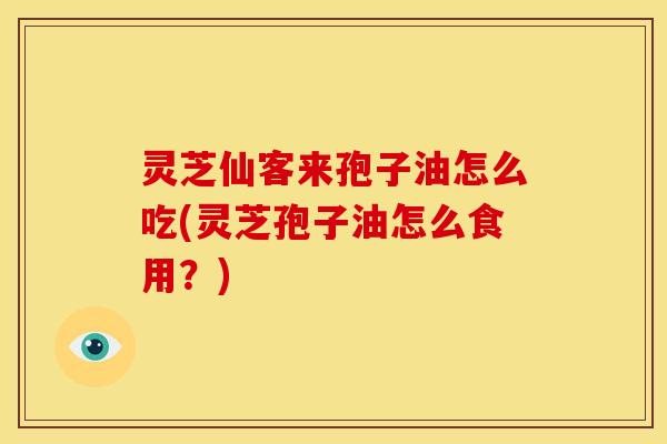 灵芝仙客来孢子油怎么吃(灵芝孢子油怎么食用？)