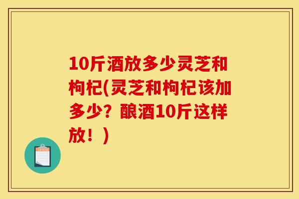 10斤酒放多少灵芝和枸杞(灵芝和枸杞该加多少?酿酒10斤这样放!)