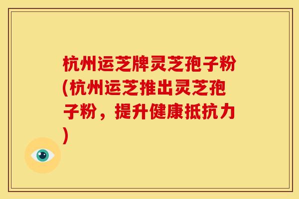 杭州运芝牌灵芝孢子粉(杭州运芝推出灵芝孢子粉,提升健康抵抗力)