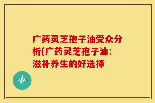 广药灵芝孢子油受众分析(广药灵芝孢子油：滋补养生的好选择